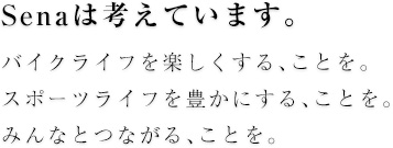 Senaは考えています。バイクライフを楽しくする、ことを。スポーツライフを豊かにする、ことを。みんなとつながる、ことを。